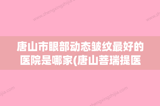 唐山市眼部动态皱纹最好的医院是哪家(唐山菩瑞提医疗美容中心热门医美TOP齐聚) - 整形之家