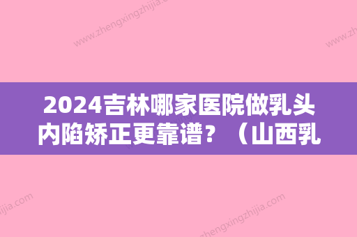 2024吉林哪家医院做乳头内陷矫正更靠谱？（山西乳头内陷矫正手术哪里好）