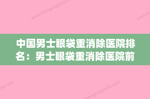 中国男士眼袋重消除医院排名：男士眼袋重消除医院前50独家公布(男士去眼袋的效果好的是哪种) - 整形之家