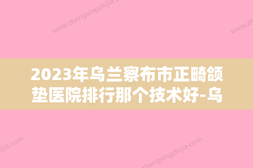 2023年乌兰察布市正畸颌垫医院排行那个技术好-乌兰察布市正畸颌垫口腔医院 - 整形之家