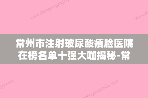 常州市注射玻尿酸瘦脸医院在榜名单十强大咖揭秘-常州美纪医疗美容整形门诊部口碑反馈好 - 整形之家