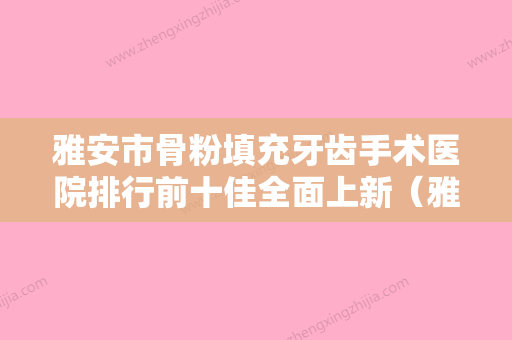 雅安市骨粉填充牙齿手术医院排行前十佳全面上新（雅安仁和口腔诊所连锁口碑实力出众） - 整形之家