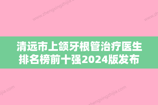 清远市上颌牙根管治疗医生排名榜前十强2024版发布-清远市陈明衡口腔医生 - 整形之家