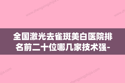 全国激光去雀斑美白医院排名前二十位哪几家技术强-实力口碑严选(全国激光祛斑医院排行) - 整形之家