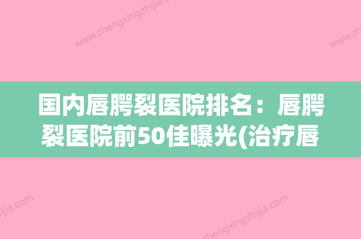 国内唇腭裂医院排名：唇腭裂医院前50佳曝光(治疗唇腭裂十大医院) - 整形之家