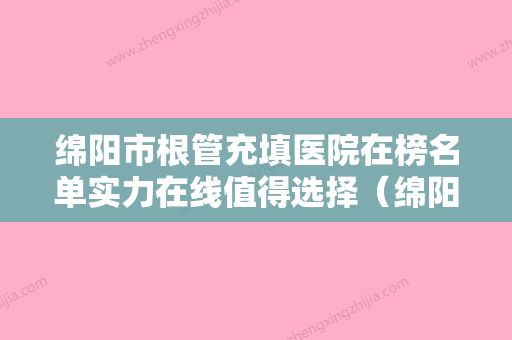 绵阳市根管充填医院在榜名单实力在线值得选择（绵阳艾美齿科口腔门诊部实力大咖技术到位） - 整形之家