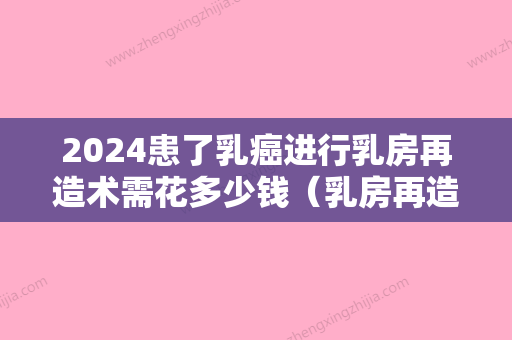 2024患了乳癌进行乳房再造术需花多少钱（乳房再造手术需要多少钱）