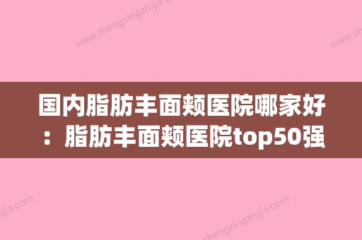 国内脂肪丰面颊医院哪家好：脂肪丰面颊医院top50强热门大盘点(国内最好的面部脂肪填充医院) - 整形之家