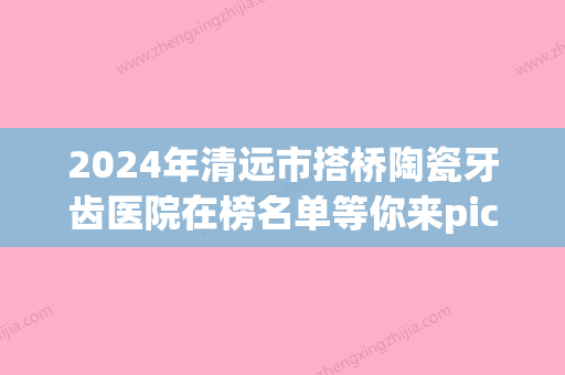 2024年清远市搭桥陶瓷牙齿医院在榜名单等你来pick-清远市搭桥陶瓷牙齿口腔医院 - 整形之家