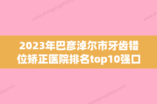 2023年巴彦淖尔市牙齿错位矫正医院排名top10强口碑擅长评测-巴彦淖尔市牙齿错位矫正口腔医院 - 整形之家