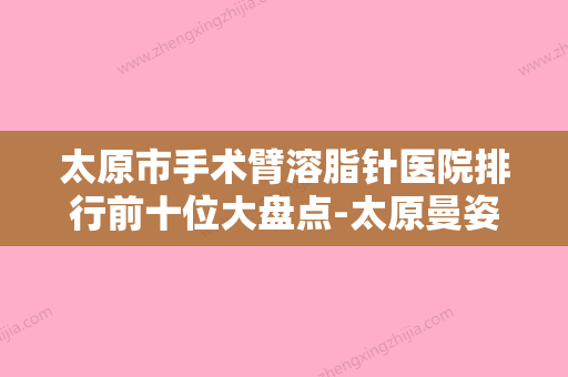 太原市手术臂溶脂针医院排行前十位大盘点-太原曼姿妍医疗美容诊所成功入围 - 整形之家