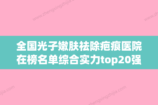 全国光子嫩肤祛除疤痕医院在榜名单综合实力top20强实力大比拼-诊所可深入了解 - 整形之家