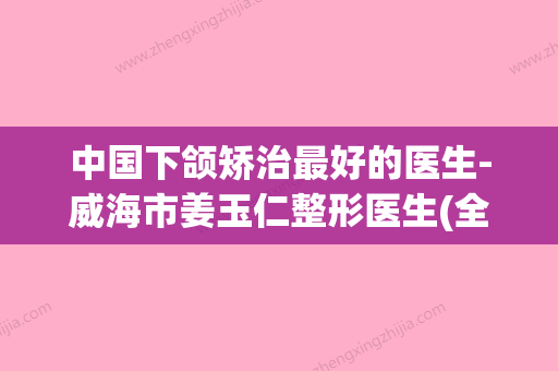 中国下颌矫治最好的医生-威海市姜玉仁整形医生(全国最好的下颌角整形医院) - 整形之家