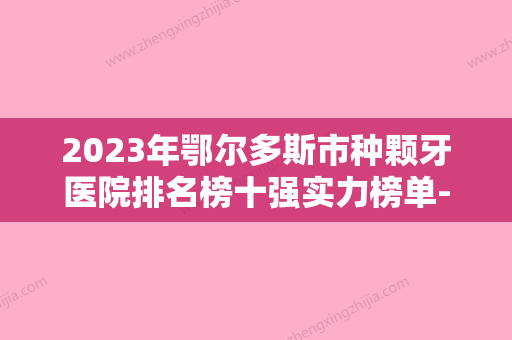 2023年鄂尔多斯市种颗牙医院排名榜十强实力榜单-鄂尔多斯市种颗牙口腔医院 - 整形之家