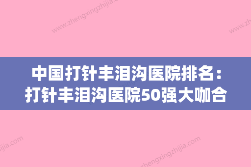 中国打针丰泪沟医院排名：打针丰泪沟医院50强大咖合集(打泪沟的最好进针方法) - 整形之家