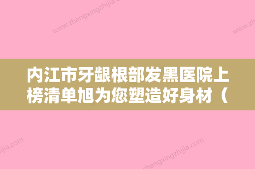 内江市牙龈根部发黑医院上榜清单旭为您塑造好身材（内江牙博士口技术、实例效果都很靠谱） - 整形之家