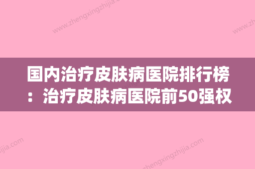 国内治疗皮肤病医院排行榜：治疗皮肤病医院前50强权威榜单整理(全国治疗皮肤病最好的医院哪家最好) - 整形之家