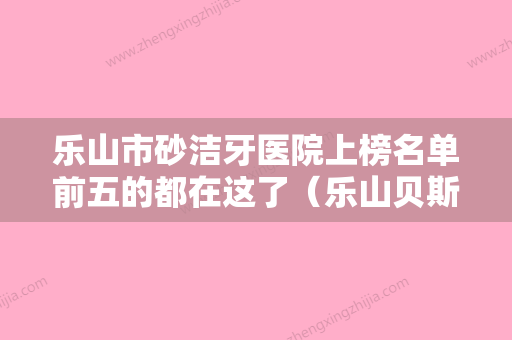 乐山市砂洁牙医院上榜名单前五的都在这了（乐山贝斯特口腔诊所口碑实力在线） - 整形之家