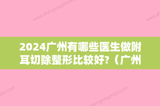 2024广州有哪些医生做附耳切除整形比较好?（广州有哪些医生做附耳切除整形比较好的）