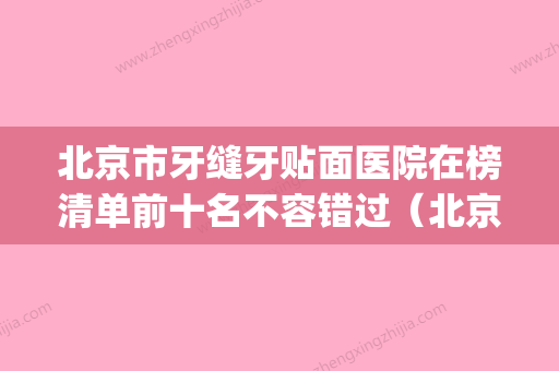 北京市牙缝牙贴面医院在榜清单前十名不容错过（北京市牙缝牙贴面口腔医院等上榜_附价格表） - 整形之家