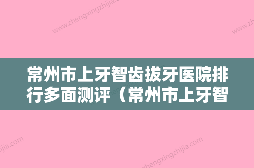 常州市上牙智齿拔牙医院排行多面测评（常州市上牙智齿拔牙口腔医院是权威医生） - 整形之家