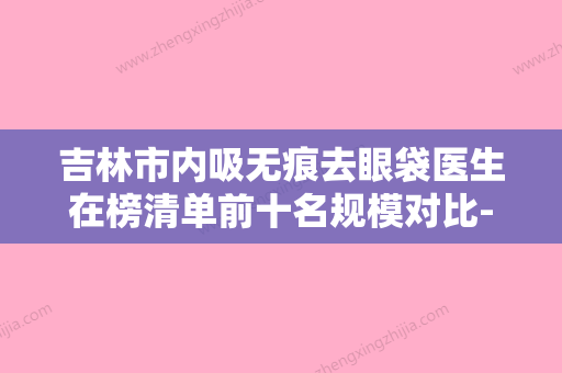 吉林市内吸无痕去眼袋医生在榜清单前十名规模对比-刘英杰医生实力亮相 - 整形之家