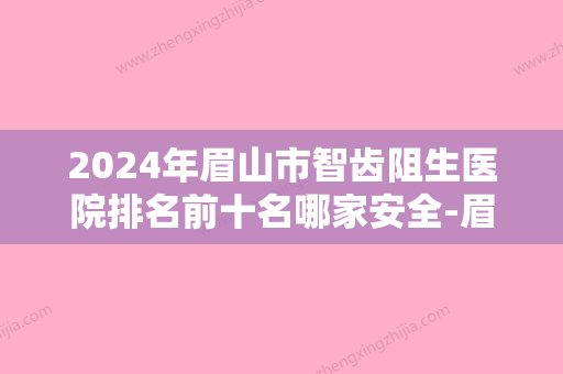 2024年眉山市智齿阻生医院排名前十名哪家安全-眉山市智齿阻生口腔医院 - 整形之家