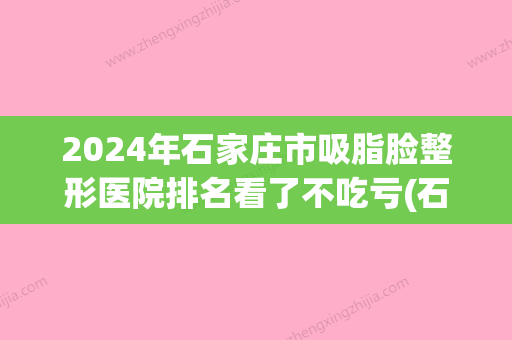 2024年石家庄市吸脂脸整形医院排名看了不吃亏(石家庄哪个医生抽脂技术好) - 整形之家