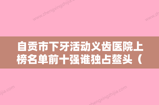 自贡市下牙活动义齿医院上榜名单前十强谁独占鳌头（富顺健力口腔诊所选了不亏~） - 整形之家