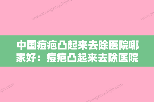 中国痘疤凸起来去除医院哪家好：痘疤凸起来去除医院前50名哪个技术比较好 - 整形之家