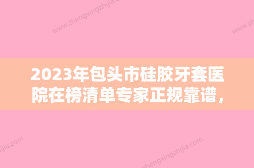 2023年包头市硅胶牙套医院在榜清单专家正规靠谱，值得信赖-包头市硅胶牙套口腔医院 - 整形之家