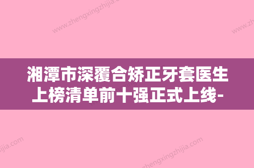 湘潭市深覆合矫正牙套医生上榜清单前十强正式上线-湘潭市于博文口腔医生 - 整形之家