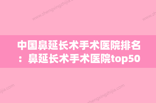 中国鼻延长术手术医院排名：鼻延长术手术医院top50哪些可靠(鼻延长术是永久的吗) - 整形之家