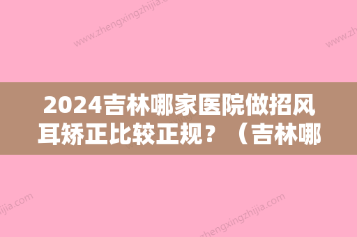 2024吉林哪家医院做招风耳矫正比较正规？（吉林哪家医院做招风耳矫正比较正规些）