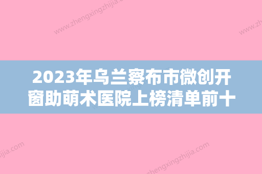 2023年乌兰察布市微创开窗助萌术医院上榜清单前十口碑推荐-乌兰察布市微创开窗助萌术口腔医院 - 整形之家