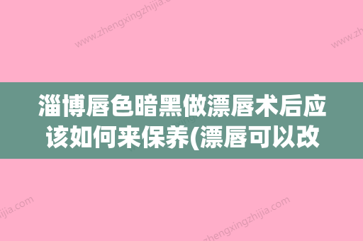 淄博唇色暗黑做漂唇术后应该如何来保养(漂唇可以改善黑唇吗) - 整形之家