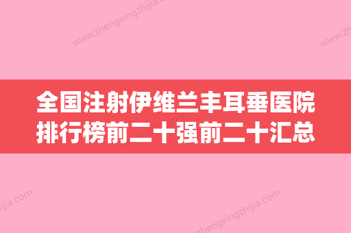 全国注射伊维兰丰耳垂医院排行榜前二十强前二十汇总-好还便宜(伊维兰注射的价钱) - 整形之家