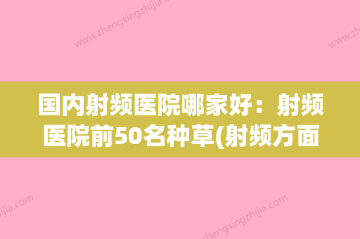 国内射频医院哪家好：射频医院前50名种草(射频方面最好的公司) - 整形之家