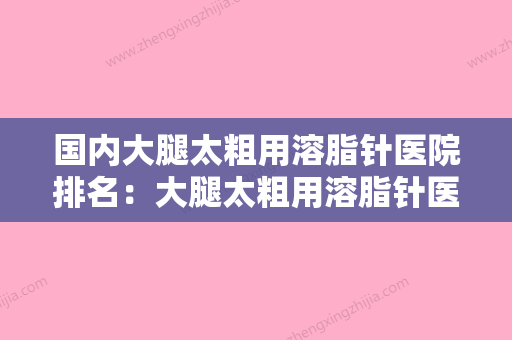 国内大腿太粗用溶脂针医院排名：大腿太粗用溶脂针医院前50强专业资料 - 整形之家