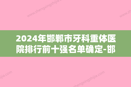 2024年邯郸市牙科重体医院排行前十强名单确定-邯郸市牙科重体口腔医院 - 整形之家