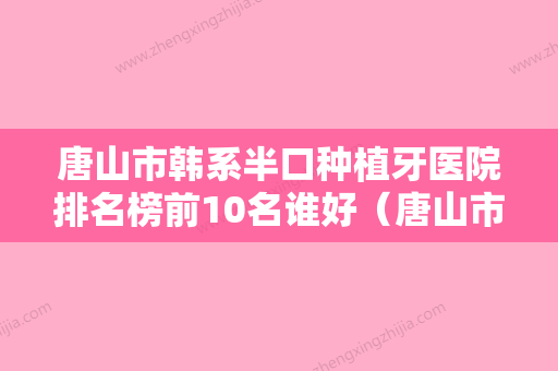 唐山市韩系半口种植牙医院排名榜前10名谁好（唐山市韩系半口种植牙口腔医院各大城市都有推荐） - 整形之家