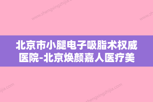 北京市小腿电子吸脂术权威医院-北京焕颜嘉人医疗美容诊所口碑价格整理发布~ - 整形之家