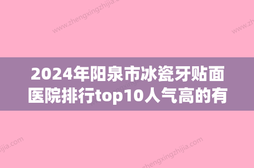 2024年阳泉市冰瓷牙贴面医院排行top10人气高的有哪些-阳泉市冰瓷牙贴面口腔医院 - 整形之家