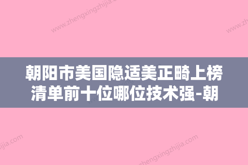 朝阳市美国隐适美正畸上榜清单前十位哪位技术强-朝阳市美国隐适美正畸口腔医生 - 整形之家