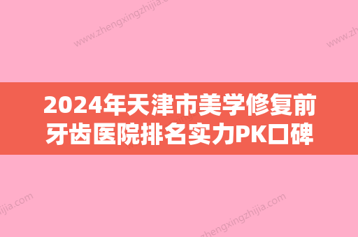 2024年天津市美学修复前牙齿医院排名实力PK口碑擅长点这里-天津市美学修复前牙齿口腔医院 - 整形之家