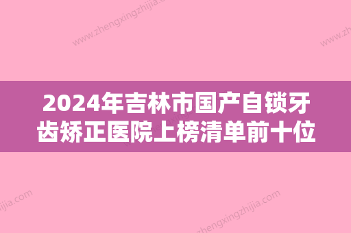 2024年吉林市国产自锁牙齿矫正医院上榜清单前十位新发布-吉林市国产自锁牙齿矫正口腔医院 - 整形之家