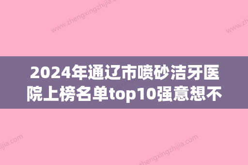 2024年通辽市喷砂洁牙医院上榜名单top10强意想不到-通辽市喷砂洁牙口腔医院 - 整形之家