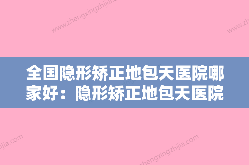 全国隐形矫正地包天医院哪家好：隐形矫正地包天医院前50佳综合更新 - 整形之家