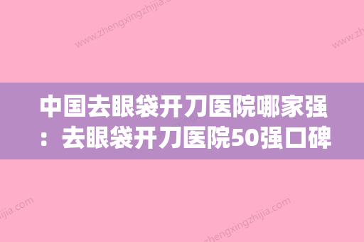 中国去眼袋开刀医院哪家强：去眼袋开刀医院50强口碑评比(祛除眼袋手术医院) - 整形之家