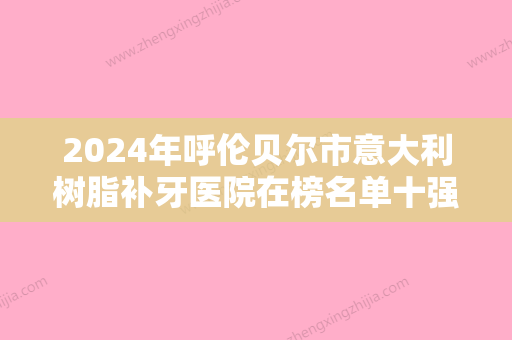 2024年呼伦贝尔市意大利树脂补牙医院在榜名单十强种草一览-呼伦贝尔市意大利树脂补牙口腔医院 - 整形之家